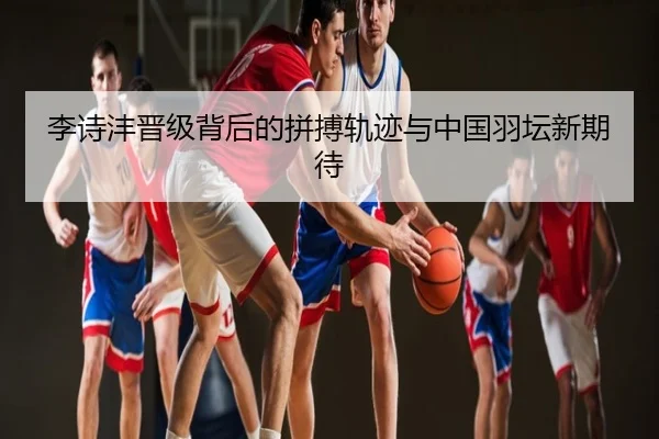 李诗沣晋级背后的拼搏轨迹与中国羽坛新期待