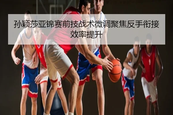 孙颖莎亚锦赛前技战术微调聚焦反手衔接效率提升