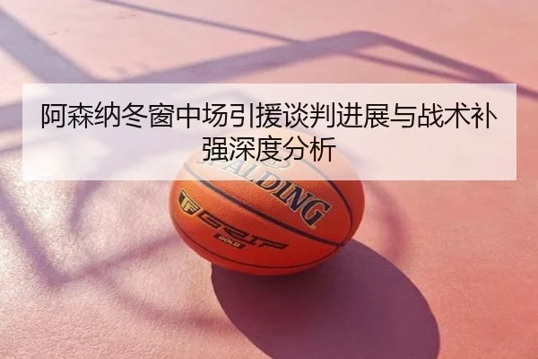 阿森纳冬窗中场引援谈判进展与战术补强深度分析
